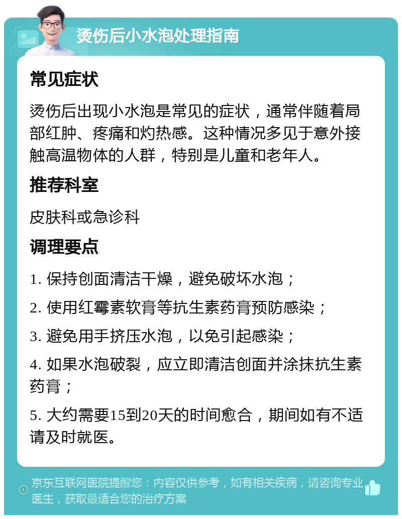 烫伤后小水泡处理指南 常见症状 烫伤后出现小水泡是常见的症状，通常伴随着局部红肿、疼痛和灼热感。这种情况多见于意外接触高温物体的人群，特别是儿童和老年人。 推荐科室 皮肤科或急诊科 调理要点 1. 保持创面清洁干燥，避免破坏水泡； 2. 使用红霉素软膏等抗生素药膏预防感染； 3. 避免用手挤压水泡，以免引起感染； 4. 如果水泡破裂，应立即清洁创面并涂抹抗生素药膏； 5. 大约需要15到20天的时间愈合，期间如有不适请及时就医。