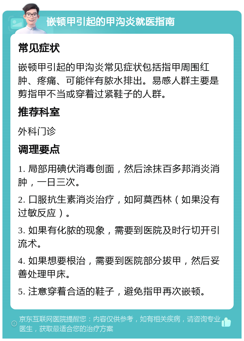 嵌顿甲引起的甲沟炎就医指南 常见症状 嵌顿甲引起的甲沟炎常见症状包括指甲周围红肿、疼痛、可能伴有脓水排出。易感人群主要是剪指甲不当或穿着过紧鞋子的人群。 推荐科室 外科门诊 调理要点 1. 局部用碘伏消毒创面，然后涂抹百多邦消炎消肿，一日三次。 2. 口服抗生素消炎治疗，如阿莫西林（如果没有过敏反应）。 3. 如果有化脓的现象，需要到医院及时行切开引流术。 4. 如果想要根治，需要到医院部分拔甲，然后妥善处理甲床。 5. 注意穿着合适的鞋子，避免指甲再次嵌顿。