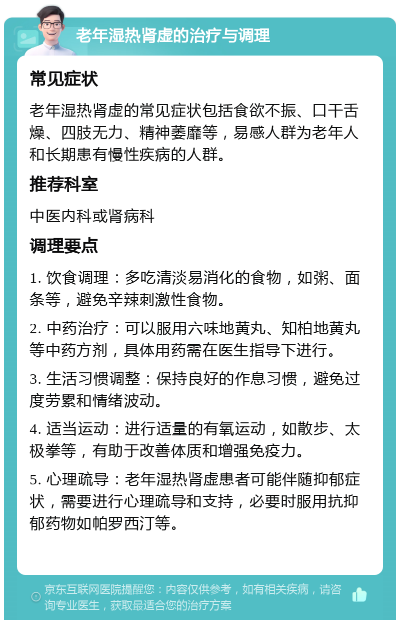 老年湿热肾虚的治疗与调理 常见症状 老年湿热肾虚的常见症状包括食欲不振、口干舌燥、四肢无力、精神萎靡等，易感人群为老年人和长期患有慢性疾病的人群。 推荐科室 中医内科或肾病科 调理要点 1. 饮食调理：多吃清淡易消化的食物，如粥、面条等，避免辛辣刺激性食物。 2. 中药治疗：可以服用六味地黄丸、知柏地黄丸等中药方剂，具体用药需在医生指导下进行。 3. 生活习惯调整：保持良好的作息习惯，避免过度劳累和情绪波动。 4. 适当运动：进行适量的有氧运动，如散步、太极拳等，有助于改善体质和增强免疫力。 5. 心理疏导：老年湿热肾虚患者可能伴随抑郁症状，需要进行心理疏导和支持，必要时服用抗抑郁药物如帕罗西汀等。