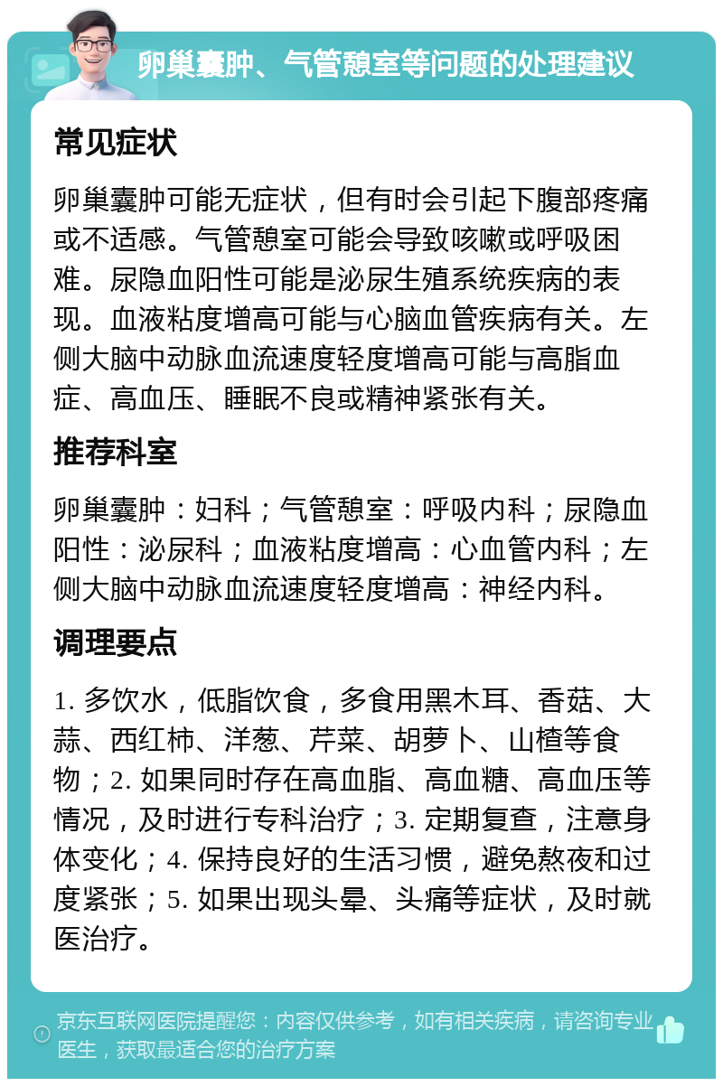 卵巢囊肿、气管憩室等问题的处理建议 常见症状 卵巢囊肿可能无症状，但有时会引起下腹部疼痛或不适感。气管憩室可能会导致咳嗽或呼吸困难。尿隐血阳性可能是泌尿生殖系统疾病的表现。血液粘度增高可能与心脑血管疾病有关。左侧大脑中动脉血流速度轻度增高可能与高脂血症、高血压、睡眠不良或精神紧张有关。 推荐科室 卵巢囊肿：妇科；气管憩室：呼吸内科；尿隐血阳性：泌尿科；血液粘度增高：心血管内科；左侧大脑中动脉血流速度轻度增高：神经内科。 调理要点 1. 多饮水，低脂饮食，多食用黑木耳、香菇、大蒜、西红柿、洋葱、芹菜、胡萝卜、山楂等食物；2. 如果同时存在高血脂、高血糖、高血压等情况，及时进行专科治疗；3. 定期复查，注意身体变化；4. 保持良好的生活习惯，避免熬夜和过度紧张；5. 如果出现头晕、头痛等症状，及时就医治疗。