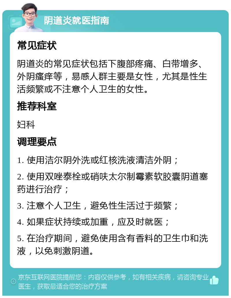 阴道炎就医指南 常见症状 阴道炎的常见症状包括下腹部疼痛、白带增多、外阴瘙痒等，易感人群主要是女性，尤其是性生活频繁或不注意个人卫生的女性。 推荐科室 妇科 调理要点 1. 使用洁尔阴外洗或红核洗液清洁外阴； 2. 使用双唑泰栓或硝呋太尔制霉素软胶囊阴道塞药进行治疗； 3. 注意个人卫生，避免性生活过于频繁； 4. 如果症状持续或加重，应及时就医； 5. 在治疗期间，避免使用含有香料的卫生巾和洗液，以免刺激阴道。