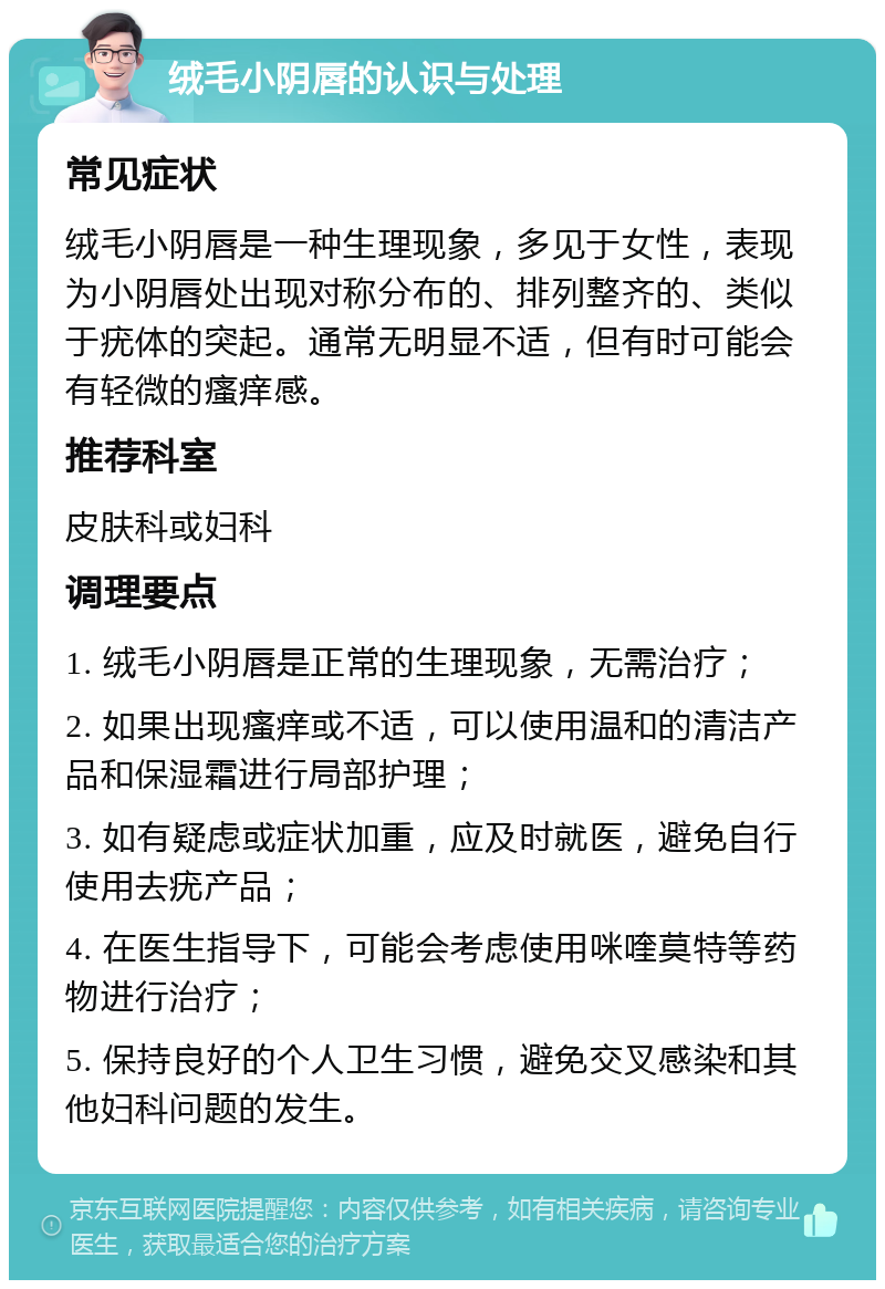 绒毛小阴唇的认识与处理 常见症状 绒毛小阴唇是一种生理现象，多见于女性，表现为小阴唇处出现对称分布的、排列整齐的、类似于疣体的突起。通常无明显不适，但有时可能会有轻微的瘙痒感。 推荐科室 皮肤科或妇科 调理要点 1. 绒毛小阴唇是正常的生理现象，无需治疗； 2. 如果出现瘙痒或不适，可以使用温和的清洁产品和保湿霜进行局部护理； 3. 如有疑虑或症状加重，应及时就医，避免自行使用去疣产品； 4. 在医生指导下，可能会考虑使用咪喹莫特等药物进行治疗； 5. 保持良好的个人卫生习惯，避免交叉感染和其他妇科问题的发生。