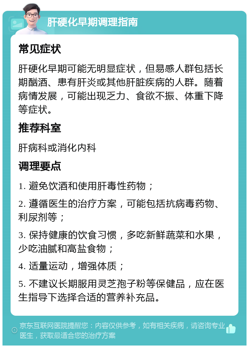 肝硬化早期调理指南 常见症状 肝硬化早期可能无明显症状，但易感人群包括长期酗酒、患有肝炎或其他肝脏疾病的人群。随着病情发展，可能出现乏力、食欲不振、体重下降等症状。 推荐科室 肝病科或消化内科 调理要点 1. 避免饮酒和使用肝毒性药物； 2. 遵循医生的治疗方案，可能包括抗病毒药物、利尿剂等； 3. 保持健康的饮食习惯，多吃新鲜蔬菜和水果，少吃油腻和高盐食物； 4. 适量运动，增强体质； 5. 不建议长期服用灵芝孢子粉等保健品，应在医生指导下选择合适的营养补充品。