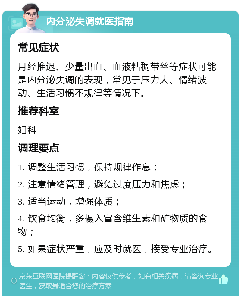 内分泌失调就医指南 常见症状 月经推迟、少量出血、血液粘稠带丝等症状可能是内分泌失调的表现，常见于压力大、情绪波动、生活习惯不规律等情况下。 推荐科室 妇科 调理要点 1. 调整生活习惯，保持规律作息； 2. 注意情绪管理，避免过度压力和焦虑； 3. 适当运动，增强体质； 4. 饮食均衡，多摄入富含维生素和矿物质的食物； 5. 如果症状严重，应及时就医，接受专业治疗。