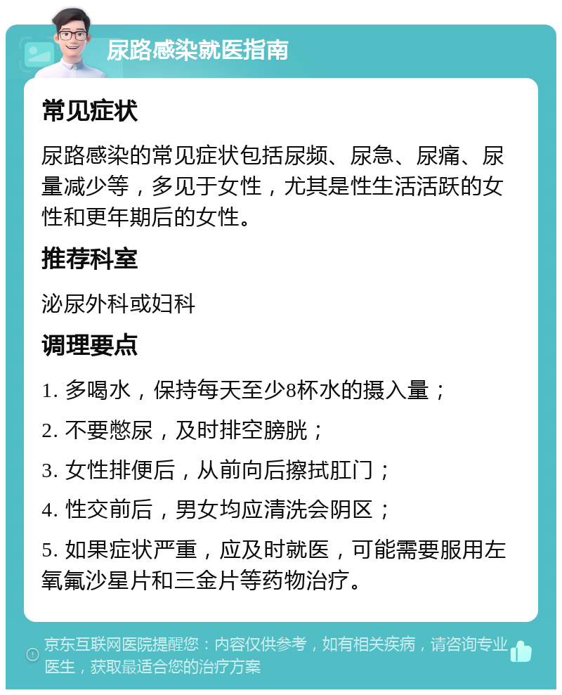 尿路感染就医指南 常见症状 尿路感染的常见症状包括尿频、尿急、尿痛、尿量减少等，多见于女性，尤其是性生活活跃的女性和更年期后的女性。 推荐科室 泌尿外科或妇科 调理要点 1. 多喝水，保持每天至少8杯水的摄入量； 2. 不要憋尿，及时排空膀胱； 3. 女性排便后，从前向后擦拭肛门； 4. 性交前后，男女均应清洗会阴区； 5. 如果症状严重，应及时就医，可能需要服用左氧氟沙星片和三金片等药物治疗。