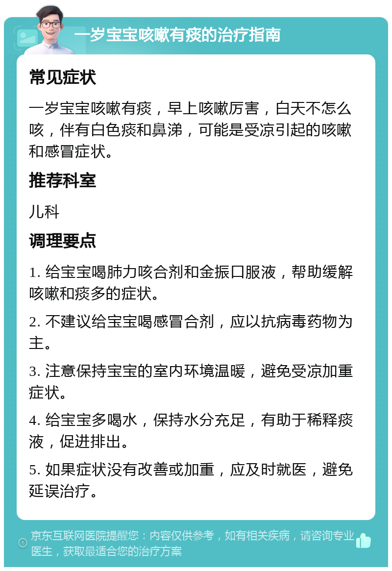 一岁宝宝咳嗽有痰的治疗指南 常见症状 一岁宝宝咳嗽有痰，早上咳嗽厉害，白天不怎么咳，伴有白色痰和鼻涕，可能是受凉引起的咳嗽和感冒症状。 推荐科室 儿科 调理要点 1. 给宝宝喝肺力咳合剂和金振口服液，帮助缓解咳嗽和痰多的症状。 2. 不建议给宝宝喝感冒合剂，应以抗病毒药物为主。 3. 注意保持宝宝的室内环境温暖，避免受凉加重症状。 4. 给宝宝多喝水，保持水分充足，有助于稀释痰液，促进排出。 5. 如果症状没有改善或加重，应及时就医，避免延误治疗。