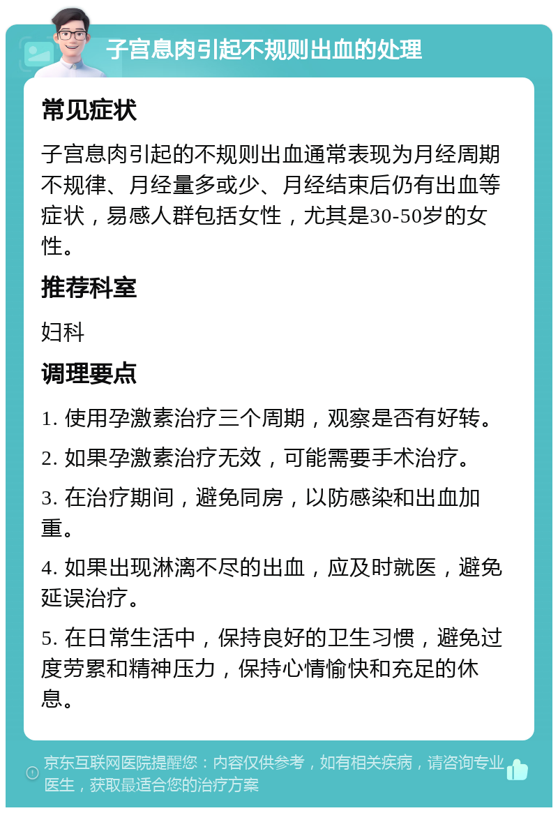 子宫息肉引起不规则出血的处理 常见症状 子宫息肉引起的不规则出血通常表现为月经周期不规律、月经量多或少、月经结束后仍有出血等症状，易感人群包括女性，尤其是30-50岁的女性。 推荐科室 妇科 调理要点 1. 使用孕激素治疗三个周期，观察是否有好转。 2. 如果孕激素治疗无效，可能需要手术治疗。 3. 在治疗期间，避免同房，以防感染和出血加重。 4. 如果出现淋漓不尽的出血，应及时就医，避免延误治疗。 5. 在日常生活中，保持良好的卫生习惯，避免过度劳累和精神压力，保持心情愉快和充足的休息。