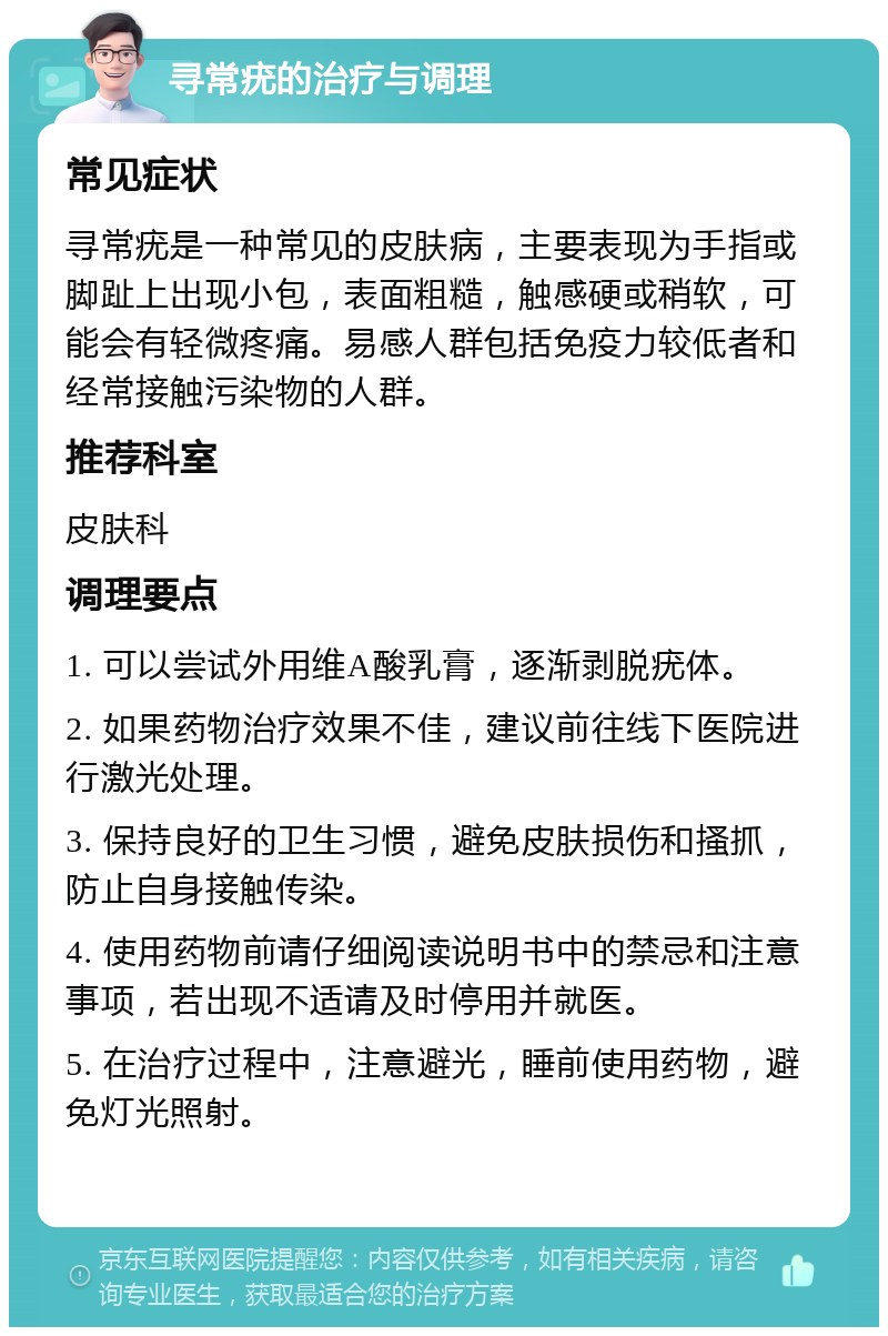 寻常疣的治疗与调理 常见症状 寻常疣是一种常见的皮肤病，主要表现为手指或脚趾上出现小包，表面粗糙，触感硬或稍软，可能会有轻微疼痛。易感人群包括免疫力较低者和经常接触污染物的人群。 推荐科室 皮肤科 调理要点 1. 可以尝试外用维A酸乳膏，逐渐剥脱疣体。 2. 如果药物治疗效果不佳，建议前往线下医院进行激光处理。 3. 保持良好的卫生习惯，避免皮肤损伤和搔抓，防止自身接触传染。 4. 使用药物前请仔细阅读说明书中的禁忌和注意事项，若出现不适请及时停用并就医。 5. 在治疗过程中，注意避光，睡前使用药物，避免灯光照射。