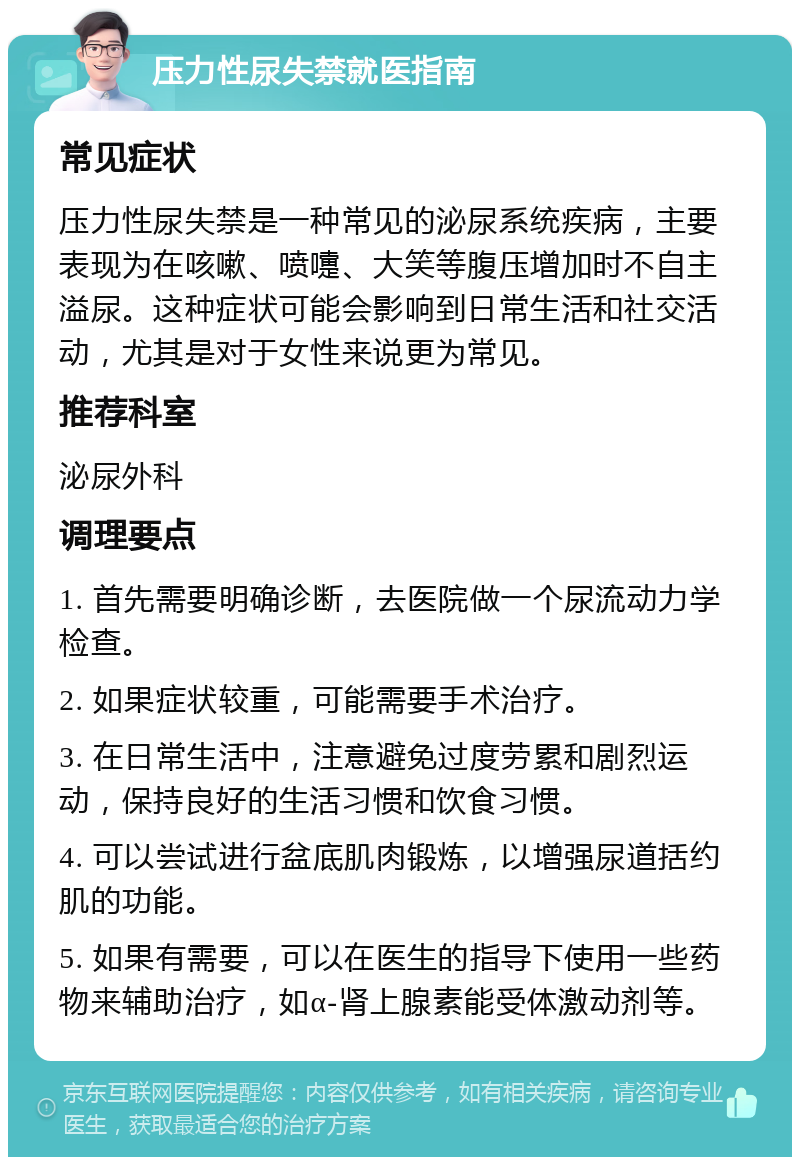 压力性尿失禁就医指南 常见症状 压力性尿失禁是一种常见的泌尿系统疾病，主要表现为在咳嗽、喷嚏、大笑等腹压增加时不自主溢尿。这种症状可能会影响到日常生活和社交活动，尤其是对于女性来说更为常见。 推荐科室 泌尿外科 调理要点 1. 首先需要明确诊断，去医院做一个尿流动力学检查。 2. 如果症状较重，可能需要手术治疗。 3. 在日常生活中，注意避免过度劳累和剧烈运动，保持良好的生活习惯和饮食习惯。 4. 可以尝试进行盆底肌肉锻炼，以增强尿道括约肌的功能。 5. 如果有需要，可以在医生的指导下使用一些药物来辅助治疗，如α-肾上腺素能受体激动剂等。