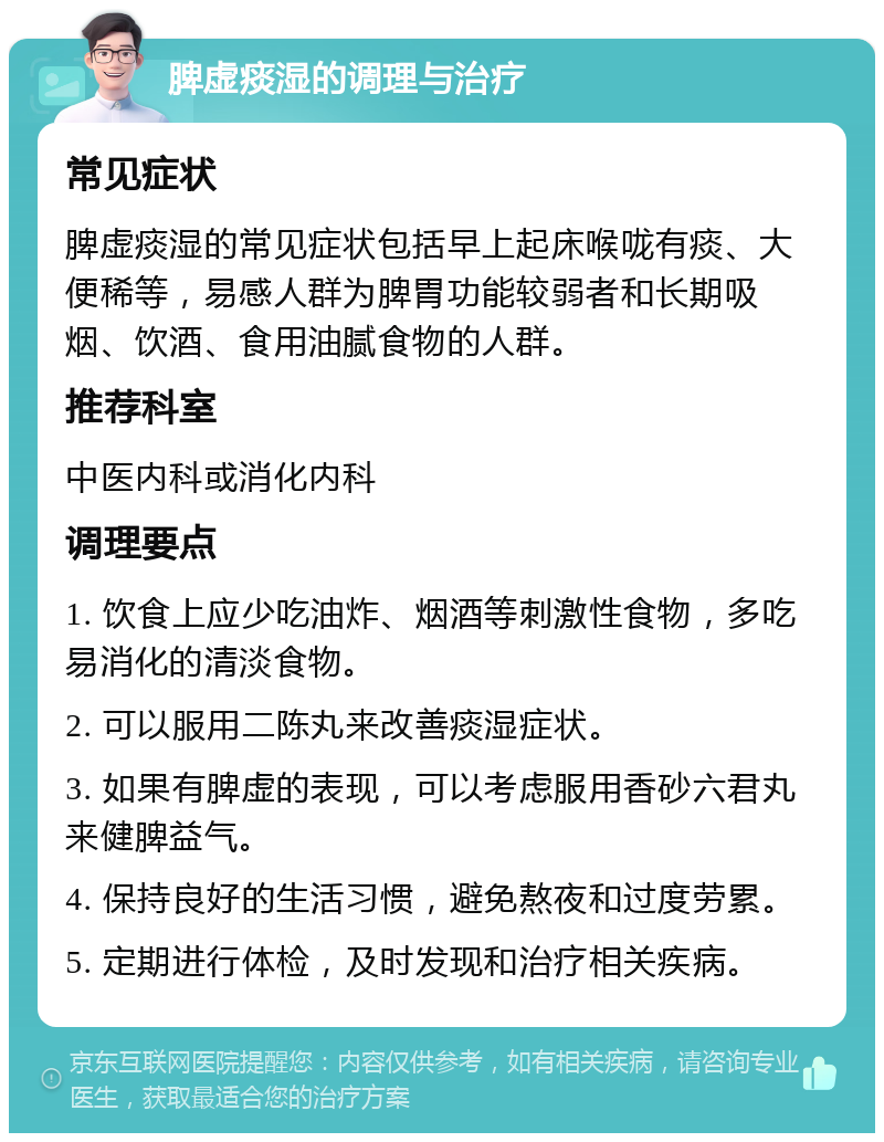 脾虚痰湿的调理与治疗 常见症状 脾虚痰湿的常见症状包括早上起床喉咙有痰、大便稀等，易感人群为脾胃功能较弱者和长期吸烟、饮酒、食用油腻食物的人群。 推荐科室 中医内科或消化内科 调理要点 1. 饮食上应少吃油炸、烟酒等刺激性食物，多吃易消化的清淡食物。 2. 可以服用二陈丸来改善痰湿症状。 3. 如果有脾虚的表现，可以考虑服用香砂六君丸来健脾益气。 4. 保持良好的生活习惯，避免熬夜和过度劳累。 5. 定期进行体检，及时发现和治疗相关疾病。