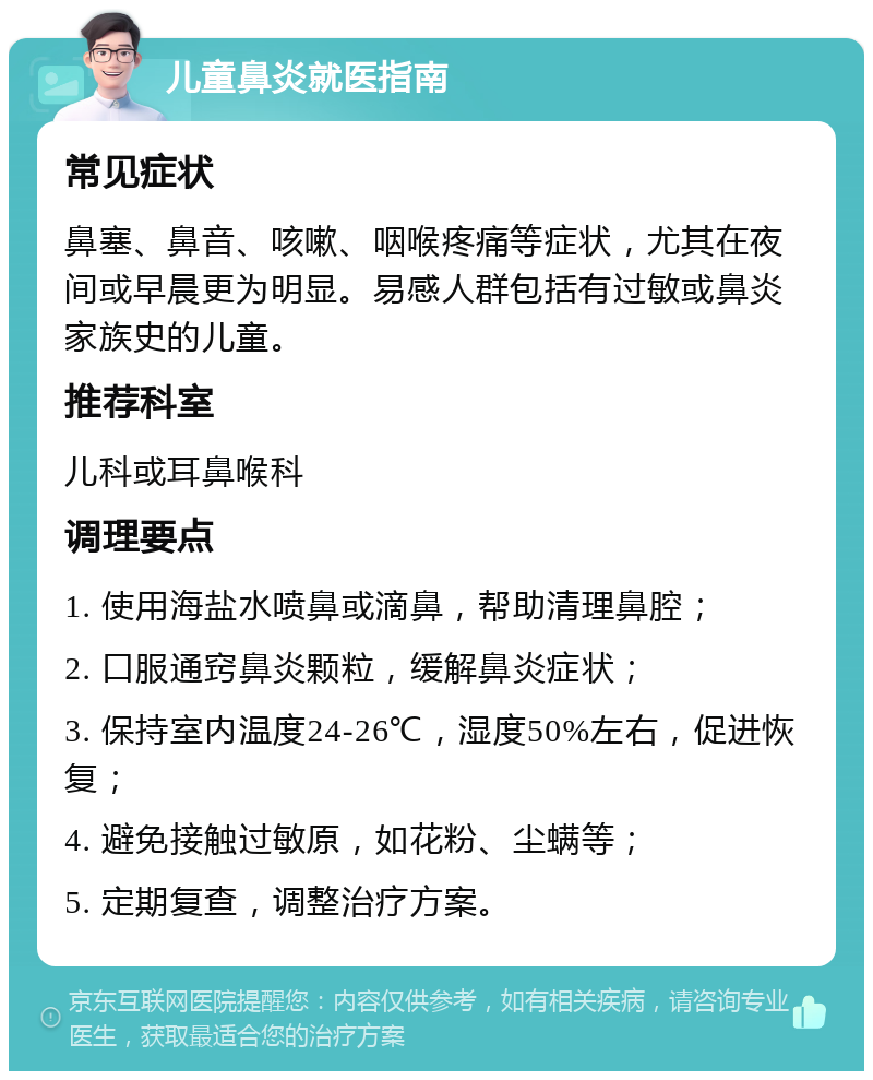 儿童鼻炎就医指南 常见症状 鼻塞、鼻音、咳嗽、咽喉疼痛等症状，尤其在夜间或早晨更为明显。易感人群包括有过敏或鼻炎家族史的儿童。 推荐科室 儿科或耳鼻喉科 调理要点 1. 使用海盐水喷鼻或滴鼻，帮助清理鼻腔； 2. 口服通窍鼻炎颗粒，缓解鼻炎症状； 3. 保持室内温度24-26℃，湿度50%左右，促进恢复； 4. 避免接触过敏原，如花粉、尘螨等； 5. 定期复查，调整治疗方案。