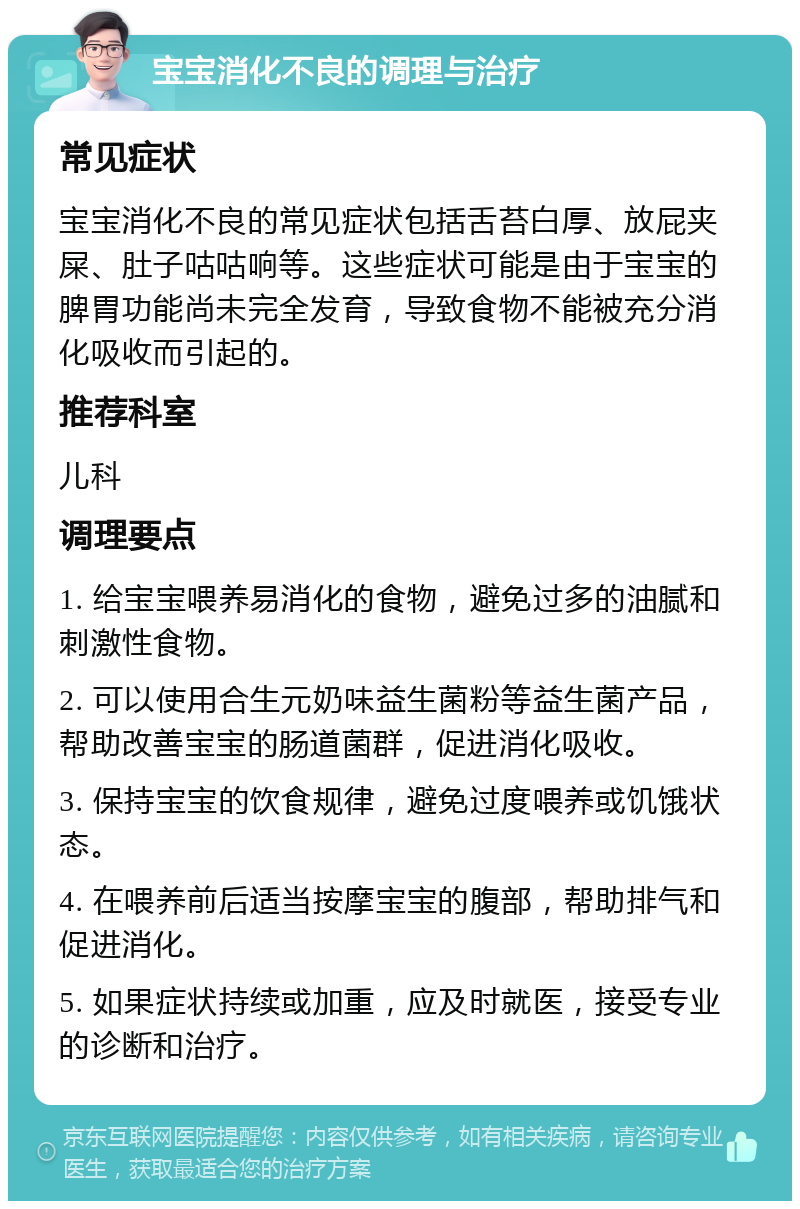 宝宝消化不良的调理与治疗 常见症状 宝宝消化不良的常见症状包括舌苔白厚、放屁夹屎、肚子咕咕响等。这些症状可能是由于宝宝的脾胃功能尚未完全发育，导致食物不能被充分消化吸收而引起的。 推荐科室 儿科 调理要点 1. 给宝宝喂养易消化的食物，避免过多的油腻和刺激性食物。 2. 可以使用合生元奶味益生菌粉等益生菌产品，帮助改善宝宝的肠道菌群，促进消化吸收。 3. 保持宝宝的饮食规律，避免过度喂养或饥饿状态。 4. 在喂养前后适当按摩宝宝的腹部，帮助排气和促进消化。 5. 如果症状持续或加重，应及时就医，接受专业的诊断和治疗。