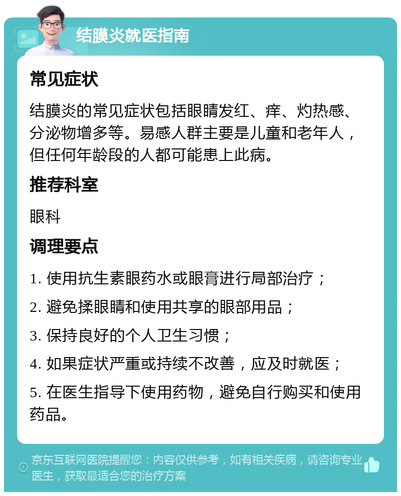 结膜炎就医指南 常见症状 结膜炎的常见症状包括眼睛发红、痒、灼热感、分泌物增多等。易感人群主要是儿童和老年人，但任何年龄段的人都可能患上此病。 推荐科室 眼科 调理要点 1. 使用抗生素眼药水或眼膏进行局部治疗； 2. 避免揉眼睛和使用共享的眼部用品； 3. 保持良好的个人卫生习惯； 4. 如果症状严重或持续不改善，应及时就医； 5. 在医生指导下使用药物，避免自行购买和使用药品。