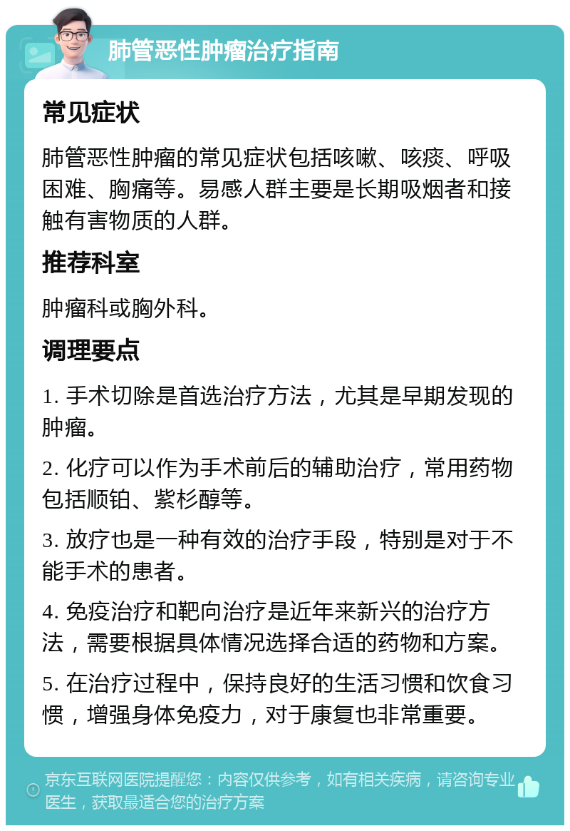 肺管恶性肿瘤治疗指南 常见症状 肺管恶性肿瘤的常见症状包括咳嗽、咳痰、呼吸困难、胸痛等。易感人群主要是长期吸烟者和接触有害物质的人群。 推荐科室 肿瘤科或胸外科。 调理要点 1. 手术切除是首选治疗方法，尤其是早期发现的肿瘤。 2. 化疗可以作为手术前后的辅助治疗，常用药物包括顺铂、紫杉醇等。 3. 放疗也是一种有效的治疗手段，特别是对于不能手术的患者。 4. 免疫治疗和靶向治疗是近年来新兴的治疗方法，需要根据具体情况选择合适的药物和方案。 5. 在治疗过程中，保持良好的生活习惯和饮食习惯，增强身体免疫力，对于康复也非常重要。