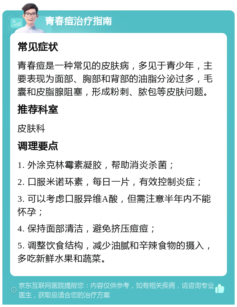 青春痘治疗指南 常见症状 青春痘是一种常见的皮肤病，多见于青少年，主要表现为面部、胸部和背部的油脂分泌过多，毛囊和皮脂腺阻塞，形成粉刺、脓包等皮肤问题。 推荐科室 皮肤科 调理要点 1. 外涂克林霉素凝胶，帮助消炎杀菌； 2. 口服米诺环素，每日一片，有效控制炎症； 3. 可以考虑口服异维A酸，但需注意半年内不能怀孕； 4. 保持面部清洁，避免挤压痘痘； 5. 调整饮食结构，减少油腻和辛辣食物的摄入，多吃新鲜水果和蔬菜。