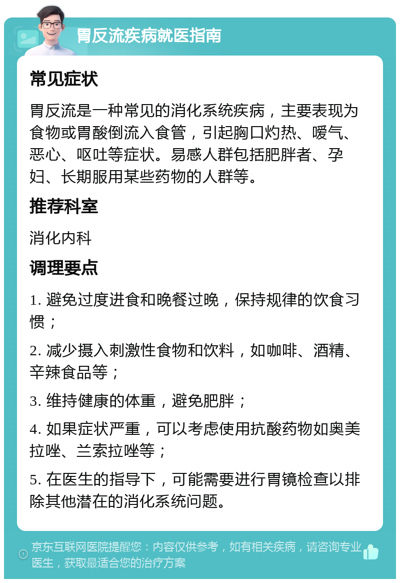 胃反流疾病就医指南 常见症状 胃反流是一种常见的消化系统疾病，主要表现为食物或胃酸倒流入食管，引起胸口灼热、嗳气、恶心、呕吐等症状。易感人群包括肥胖者、孕妇、长期服用某些药物的人群等。 推荐科室 消化内科 调理要点 1. 避免过度进食和晚餐过晚，保持规律的饮食习惯； 2. 减少摄入刺激性食物和饮料，如咖啡、酒精、辛辣食品等； 3. 维持健康的体重，避免肥胖； 4. 如果症状严重，可以考虑使用抗酸药物如奥美拉唑、兰索拉唑等； 5. 在医生的指导下，可能需要进行胃镜检查以排除其他潜在的消化系统问题。