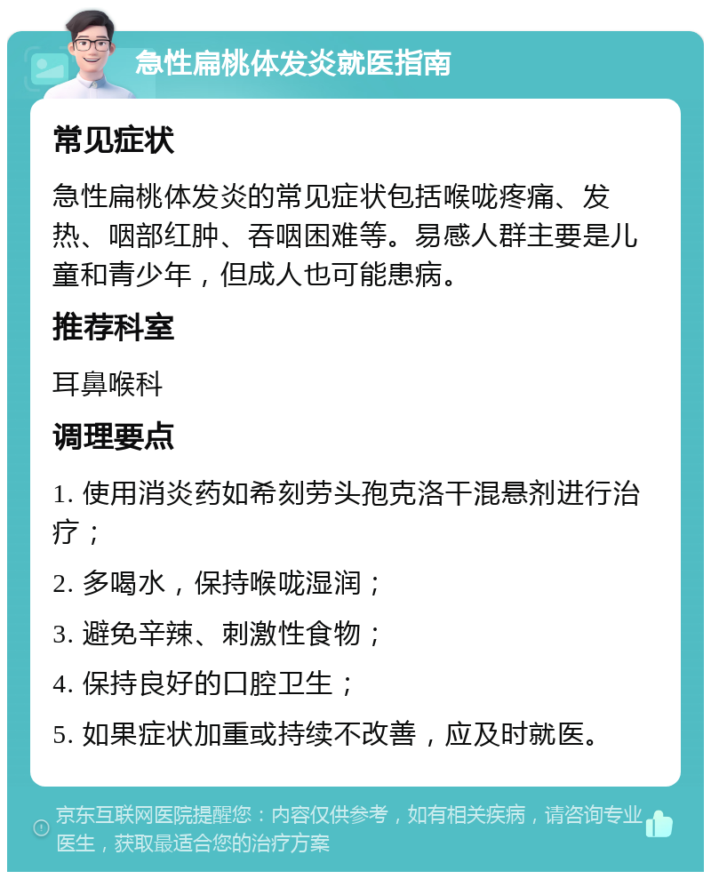 急性扁桃体发炎就医指南 常见症状 急性扁桃体发炎的常见症状包括喉咙疼痛、发热、咽部红肿、吞咽困难等。易感人群主要是儿童和青少年，但成人也可能患病。 推荐科室 耳鼻喉科 调理要点 1. 使用消炎药如希刻劳头孢克洛干混悬剂进行治疗； 2. 多喝水，保持喉咙湿润； 3. 避免辛辣、刺激性食物； 4. 保持良好的口腔卫生； 5. 如果症状加重或持续不改善，应及时就医。