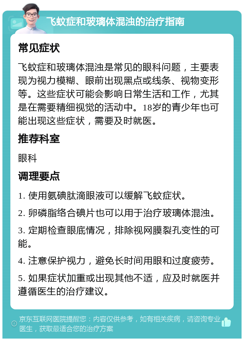 飞蚊症和玻璃体混浊的治疗指南 常见症状 飞蚊症和玻璃体混浊是常见的眼科问题，主要表现为视力模糊、眼前出现黑点或线条、视物变形等。这些症状可能会影响日常生活和工作，尤其是在需要精细视觉的活动中。18岁的青少年也可能出现这些症状，需要及时就医。 推荐科室 眼科 调理要点 1. 使用氨碘肽滴眼液可以缓解飞蚊症状。 2. 卵磷脂络合碘片也可以用于治疗玻璃体混浊。 3. 定期检查眼底情况，排除视网膜裂孔变性的可能。 4. 注意保护视力，避免长时间用眼和过度疲劳。 5. 如果症状加重或出现其他不适，应及时就医并遵循医生的治疗建议。