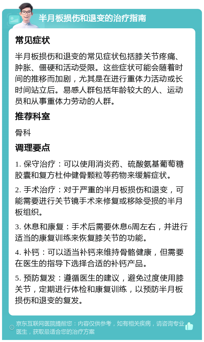 半月板损伤和退变的治疗指南 常见症状 半月板损伤和退变的常见症状包括膝关节疼痛、肿胀、僵硬和活动受限。这些症状可能会随着时间的推移而加剧，尤其是在进行重体力活动或长时间站立后。易感人群包括年龄较大的人、运动员和从事重体力劳动的人群。 推荐科室 骨科 调理要点 1. 保守治疗：可以使用消炎药、硫酸氨基葡萄糖胶囊和复方杜仲健骨颗粒等药物来缓解症状。 2. 手术治疗：对于严重的半月板损伤和退变，可能需要进行关节镜手术来修复或移除受损的半月板组织。 3. 休息和康复：手术后需要休息6周左右，并进行适当的康复训练来恢复膝关节的功能。 4. 补钙：可以适当补钙来维持骨骼健康，但需要在医生的指导下选择合适的补钙产品。 5. 预防复发：遵循医生的建议，避免过度使用膝关节，定期进行体检和康复训练，以预防半月板损伤和退变的复发。