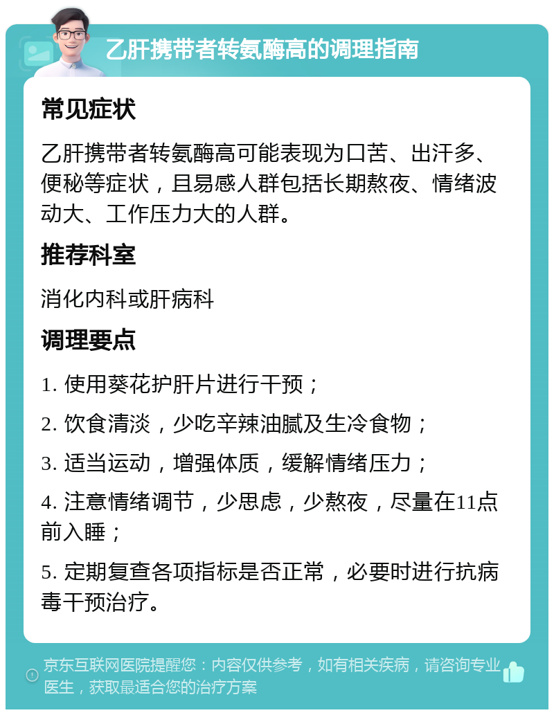 乙肝携带者转氨酶高的调理指南 常见症状 乙肝携带者转氨酶高可能表现为口苦、出汗多、便秘等症状，且易感人群包括长期熬夜、情绪波动大、工作压力大的人群。 推荐科室 消化内科或肝病科 调理要点 1. 使用葵花护肝片进行干预； 2. 饮食清淡，少吃辛辣油腻及生冷食物； 3. 适当运动，增强体质，缓解情绪压力； 4. 注意情绪调节，少思虑，少熬夜，尽量在11点前入睡； 5. 定期复查各项指标是否正常，必要时进行抗病毒干预治疗。