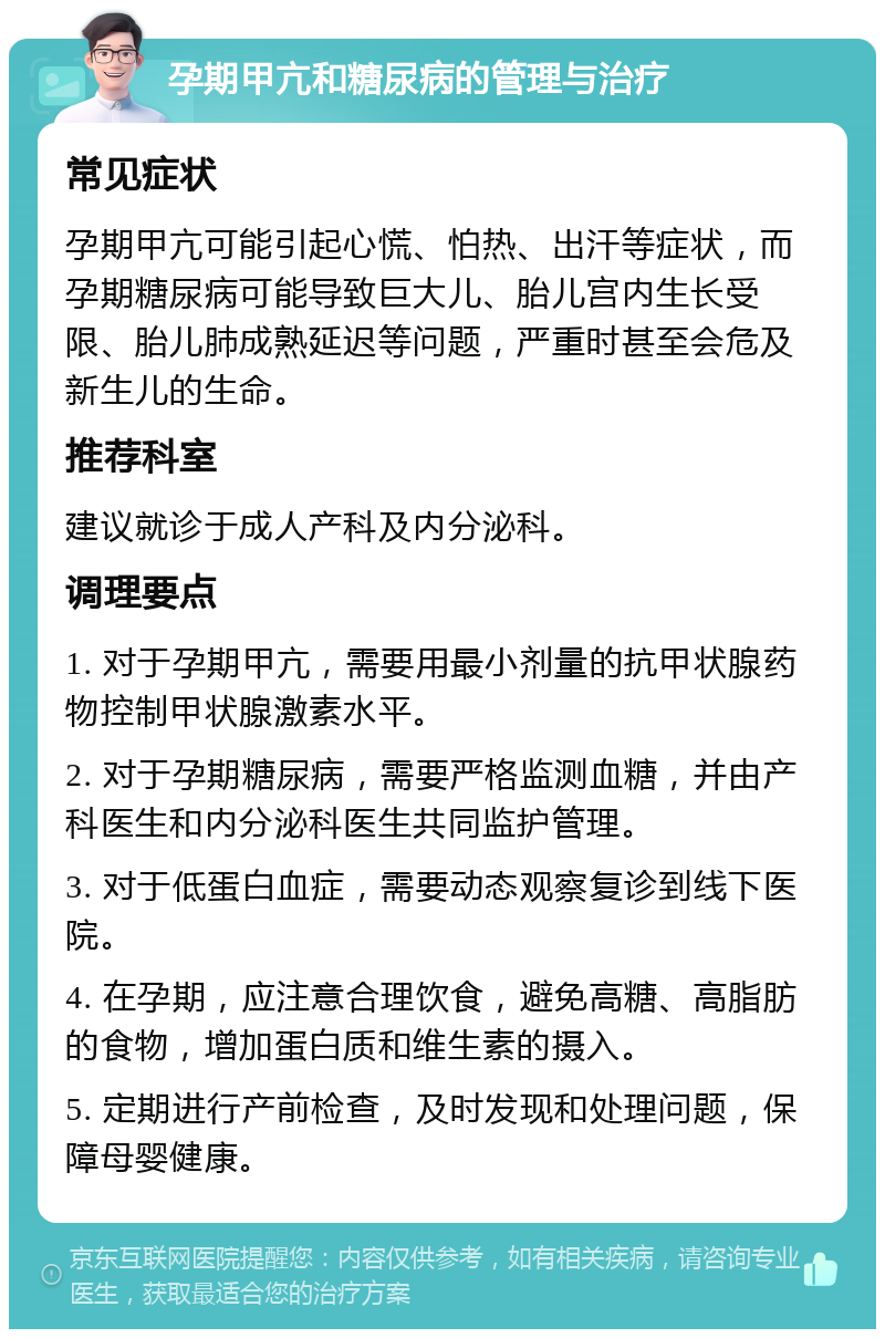 孕期甲亢和糖尿病的管理与治疗 常见症状 孕期甲亢可能引起心慌、怕热、出汗等症状，而孕期糖尿病可能导致巨大儿、胎儿宫内生长受限、胎儿肺成熟延迟等问题，严重时甚至会危及新生儿的生命。 推荐科室 建议就诊于成人产科及内分泌科。 调理要点 1. 对于孕期甲亢，需要用最小剂量的抗甲状腺药物控制甲状腺激素水平。 2. 对于孕期糖尿病，需要严格监测血糖，并由产科医生和内分泌科医生共同监护管理。 3. 对于低蛋白血症，需要动态观察复诊到线下医院。 4. 在孕期，应注意合理饮食，避免高糖、高脂肪的食物，增加蛋白质和维生素的摄入。 5. 定期进行产前检查，及时发现和处理问题，保障母婴健康。