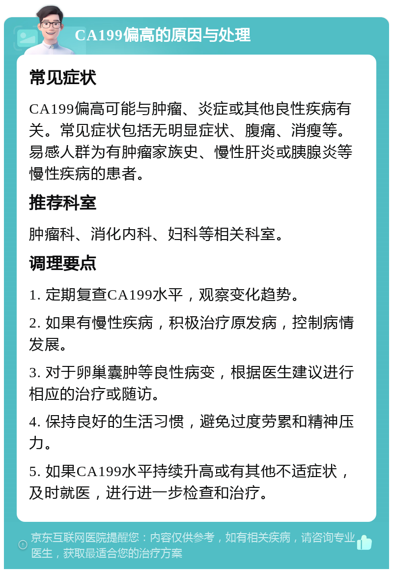 CA199偏高的原因与处理 常见症状 CA199偏高可能与肿瘤、炎症或其他良性疾病有关。常见症状包括无明显症状、腹痛、消瘦等。易感人群为有肿瘤家族史、慢性肝炎或胰腺炎等慢性疾病的患者。 推荐科室 肿瘤科、消化内科、妇科等相关科室。 调理要点 1. 定期复查CA199水平，观察变化趋势。 2. 如果有慢性疾病，积极治疗原发病，控制病情发展。 3. 对于卵巢囊肿等良性病变，根据医生建议进行相应的治疗或随访。 4. 保持良好的生活习惯，避免过度劳累和精神压力。 5. 如果CA199水平持续升高或有其他不适症状，及时就医，进行进一步检查和治疗。