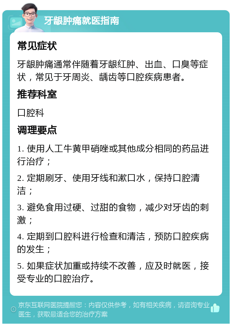 牙龈肿痛就医指南 常见症状 牙龈肿痛通常伴随着牙龈红肿、出血、口臭等症状，常见于牙周炎、龋齿等口腔疾病患者。 推荐科室 口腔科 调理要点 1. 使用人工牛黄甲硝唑或其他成分相同的药品进行治疗； 2. 定期刷牙、使用牙线和漱口水，保持口腔清洁； 3. 避免食用过硬、过甜的食物，减少对牙齿的刺激； 4. 定期到口腔科进行检查和清洁，预防口腔疾病的发生； 5. 如果症状加重或持续不改善，应及时就医，接受专业的口腔治疗。