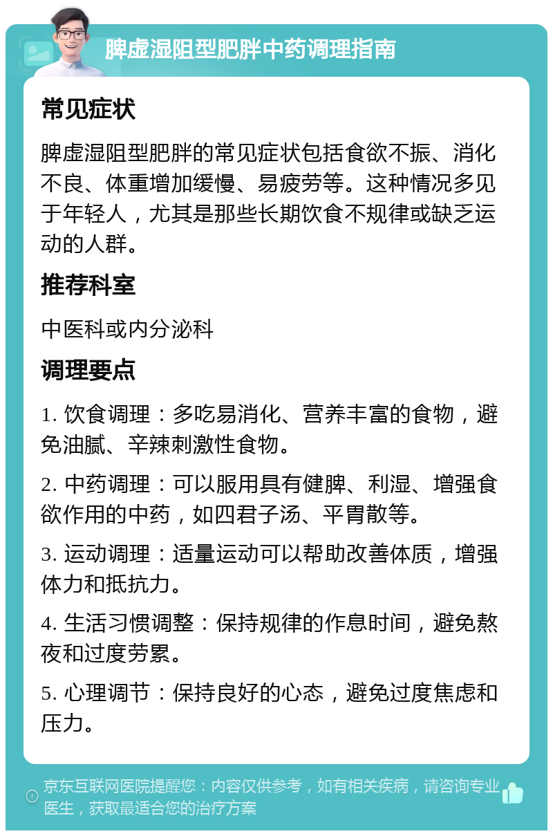 脾虚湿阻型肥胖中药调理指南 常见症状 脾虚湿阻型肥胖的常见症状包括食欲不振、消化不良、体重增加缓慢、易疲劳等。这种情况多见于年轻人，尤其是那些长期饮食不规律或缺乏运动的人群。 推荐科室 中医科或内分泌科 调理要点 1. 饮食调理：多吃易消化、营养丰富的食物，避免油腻、辛辣刺激性食物。 2. 中药调理：可以服用具有健脾、利湿、增强食欲作用的中药，如四君子汤、平胃散等。 3. 运动调理：适量运动可以帮助改善体质，增强体力和抵抗力。 4. 生活习惯调整：保持规律的作息时间，避免熬夜和过度劳累。 5. 心理调节：保持良好的心态，避免过度焦虑和压力。