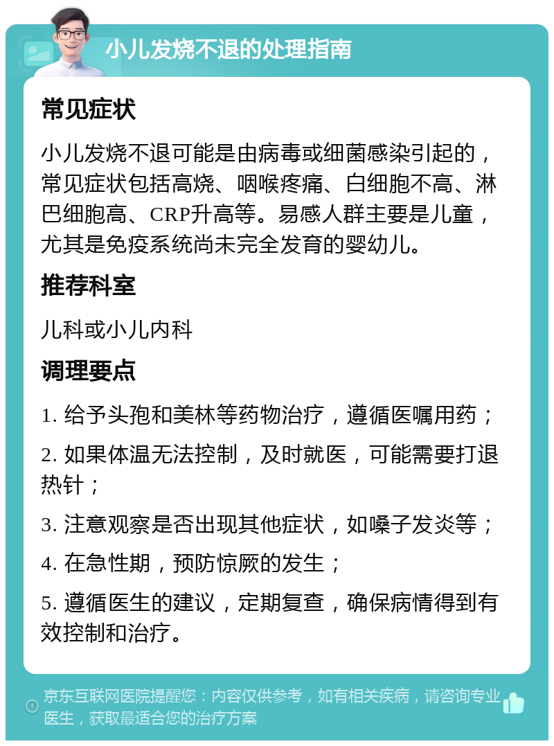 小儿发烧不退的处理指南 常见症状 小儿发烧不退可能是由病毒或细菌感染引起的，常见症状包括高烧、咽喉疼痛、白细胞不高、淋巴细胞高、CRP升高等。易感人群主要是儿童，尤其是免疫系统尚未完全发育的婴幼儿。 推荐科室 儿科或小儿内科 调理要点 1. 给予头孢和美林等药物治疗，遵循医嘱用药； 2. 如果体温无法控制，及时就医，可能需要打退热针； 3. 注意观察是否出现其他症状，如嗓子发炎等； 4. 在急性期，预防惊厥的发生； 5. 遵循医生的建议，定期复查，确保病情得到有效控制和治疗。