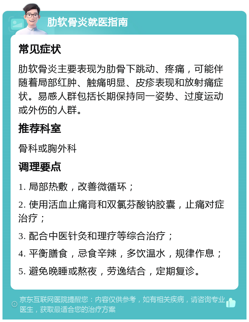 肋软骨炎就医指南 常见症状 肋软骨炎主要表现为肋骨下跳动、疼痛，可能伴随着局部红肿、触痛明显、皮疹表现和放射痛症状。易感人群包括长期保持同一姿势、过度运动或外伤的人群。 推荐科室 骨科或胸外科 调理要点 1. 局部热敷，改善微循环； 2. 使用活血止痛膏和双氯芬酸钠胶囊，止痛对症治疗； 3. 配合中医针灸和理疗等综合治疗； 4. 平衡膳食，忌食辛辣，多饮温水，规律作息； 5. 避免晚睡或熬夜，劳逸结合，定期复诊。