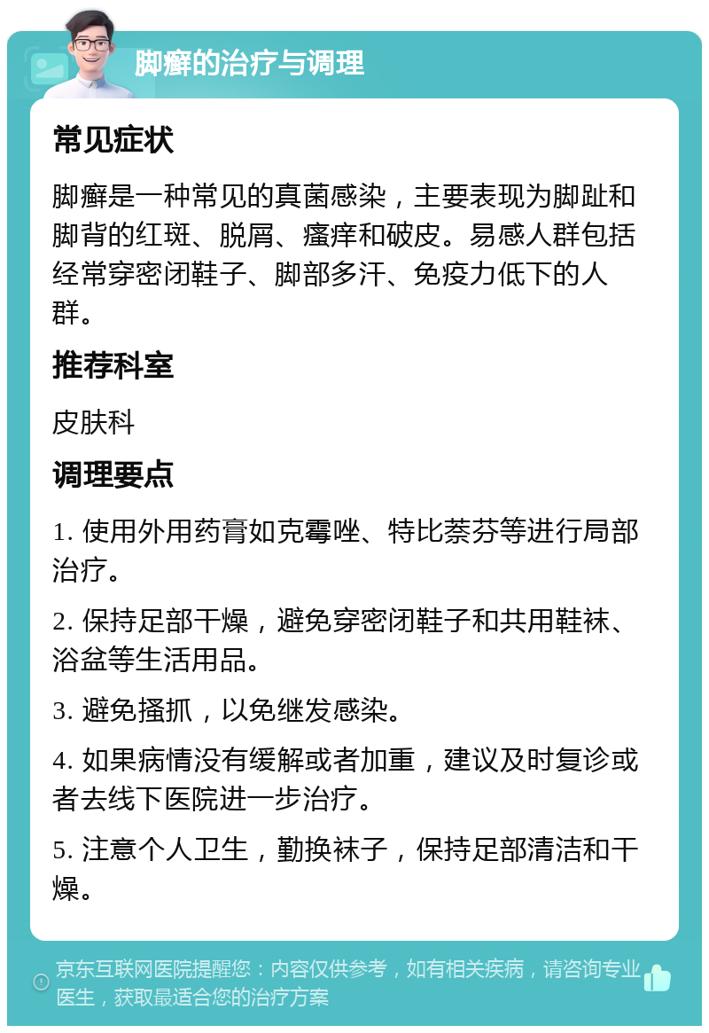 脚癣的治疗与调理 常见症状 脚癣是一种常见的真菌感染，主要表现为脚趾和脚背的红斑、脱屑、瘙痒和破皮。易感人群包括经常穿密闭鞋子、脚部多汗、免疫力低下的人群。 推荐科室 皮肤科 调理要点 1. 使用外用药膏如克霉唑、特比萘芬等进行局部治疗。 2. 保持足部干燥，避免穿密闭鞋子和共用鞋袜、浴盆等生活用品。 3. 避免搔抓，以免继发感染。 4. 如果病情没有缓解或者加重，建议及时复诊或者去线下医院进一步治疗。 5. 注意个人卫生，勤换袜子，保持足部清洁和干燥。