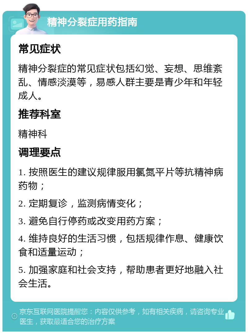 精神分裂症用药指南 常见症状 精神分裂症的常见症状包括幻觉、妄想、思维紊乱、情感淡漠等，易感人群主要是青少年和年轻成人。 推荐科室 精神科 调理要点 1. 按照医生的建议规律服用氯氮平片等抗精神病药物； 2. 定期复诊，监测病情变化； 3. 避免自行停药或改变用药方案； 4. 维持良好的生活习惯，包括规律作息、健康饮食和适量运动； 5. 加强家庭和社会支持，帮助患者更好地融入社会生活。