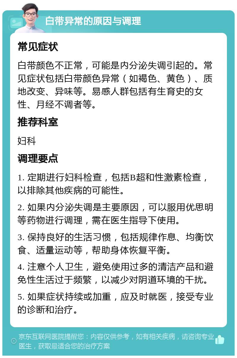 白带异常的原因与调理 常见症状 白带颜色不正常，可能是内分泌失调引起的。常见症状包括白带颜色异常（如褐色、黄色）、质地改变、异味等。易感人群包括有生育史的女性、月经不调者等。 推荐科室 妇科 调理要点 1. 定期进行妇科检查，包括B超和性激素检查，以排除其他疾病的可能性。 2. 如果内分泌失调是主要原因，可以服用优思明等药物进行调理，需在医生指导下使用。 3. 保持良好的生活习惯，包括规律作息、均衡饮食、适量运动等，帮助身体恢复平衡。 4. 注意个人卫生，避免使用过多的清洁产品和避免性生活过于频繁，以减少对阴道环境的干扰。 5. 如果症状持续或加重，应及时就医，接受专业的诊断和治疗。