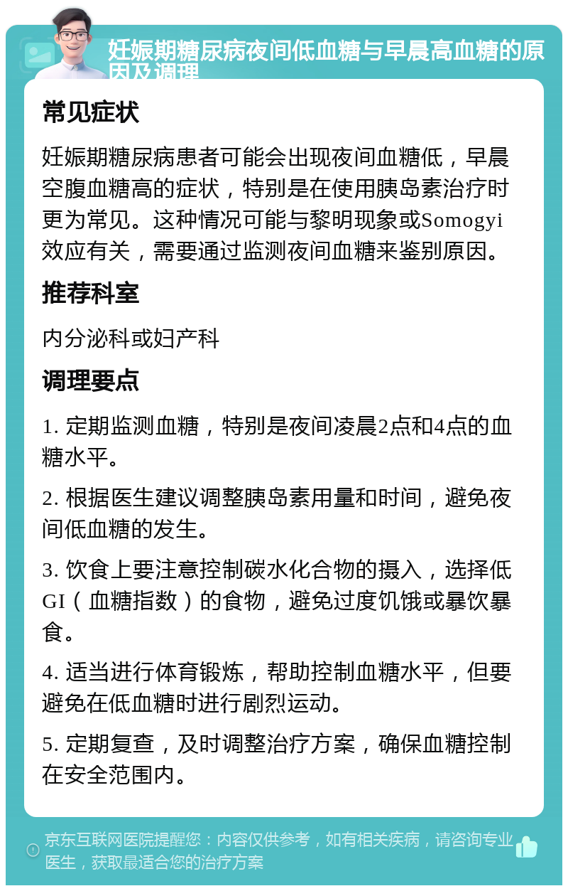 妊娠期糖尿病夜间低血糖与早晨高血糖的原因及调理 常见症状 妊娠期糖尿病患者可能会出现夜间血糖低，早晨空腹血糖高的症状，特别是在使用胰岛素治疗时更为常见。这种情况可能与黎明现象或Somogyi效应有关，需要通过监测夜间血糖来鉴别原因。 推荐科室 内分泌科或妇产科 调理要点 1. 定期监测血糖，特别是夜间凌晨2点和4点的血糖水平。 2. 根据医生建议调整胰岛素用量和时间，避免夜间低血糖的发生。 3. 饮食上要注意控制碳水化合物的摄入，选择低GI（血糖指数）的食物，避免过度饥饿或暴饮暴食。 4. 适当进行体育锻炼，帮助控制血糖水平，但要避免在低血糖时进行剧烈运动。 5. 定期复查，及时调整治疗方案，确保血糖控制在安全范围内。