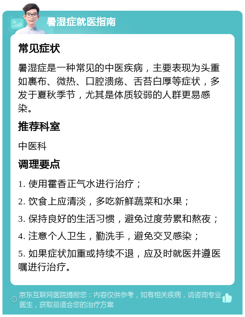 暑湿症就医指南 常见症状 暑湿症是一种常见的中医疾病，主要表现为头重如裹布、微热、口腔溃疡、舌苔白厚等症状，多发于夏秋季节，尤其是体质较弱的人群更易感染。 推荐科室 中医科 调理要点 1. 使用霍香正气水进行治疗； 2. 饮食上应清淡，多吃新鲜蔬菜和水果； 3. 保持良好的生活习惯，避免过度劳累和熬夜； 4. 注意个人卫生，勤洗手，避免交叉感染； 5. 如果症状加重或持续不退，应及时就医并遵医嘱进行治疗。