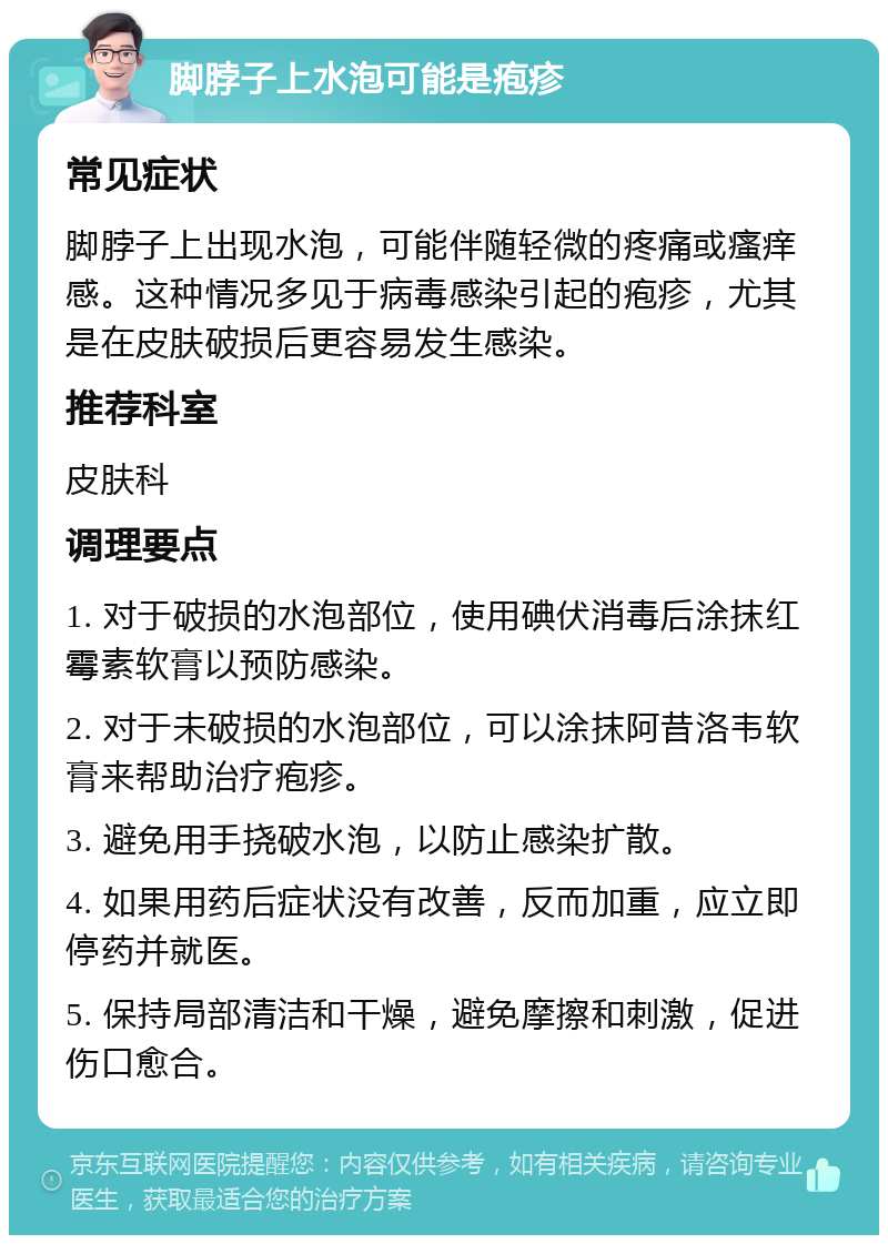 脚脖子上水泡可能是疱疹 常见症状 脚脖子上出现水泡，可能伴随轻微的疼痛或瘙痒感。这种情况多见于病毒感染引起的疱疹，尤其是在皮肤破损后更容易发生感染。 推荐科室 皮肤科 调理要点 1. 对于破损的水泡部位，使用碘伏消毒后涂抹红霉素软膏以预防感染。 2. 对于未破损的水泡部位，可以涂抹阿昔洛韦软膏来帮助治疗疱疹。 3. 避免用手挠破水泡，以防止感染扩散。 4. 如果用药后症状没有改善，反而加重，应立即停药并就医。 5. 保持局部清洁和干燥，避免摩擦和刺激，促进伤口愈合。