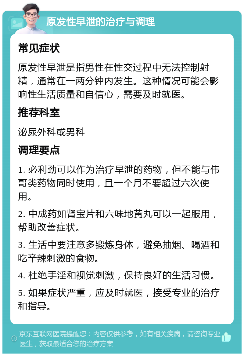 原发性早泄的治疗与调理 常见症状 原发性早泄是指男性在性交过程中无法控制射精，通常在一两分钟内发生。这种情况可能会影响性生活质量和自信心，需要及时就医。 推荐科室 泌尿外科或男科 调理要点 1. 必利劲可以作为治疗早泄的药物，但不能与伟哥类药物同时使用，且一个月不要超过六次使用。 2. 中成药如肾宝片和六味地黄丸可以一起服用，帮助改善症状。 3. 生活中要注意多锻炼身体，避免抽烟、喝酒和吃辛辣刺激的食物。 4. 杜绝手淫和视觉刺激，保持良好的生活习惯。 5. 如果症状严重，应及时就医，接受专业的治疗和指导。