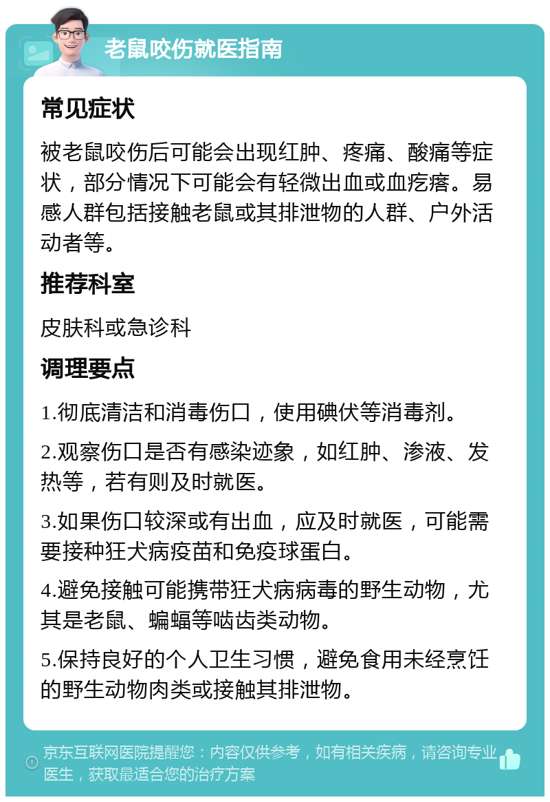 老鼠咬伤就医指南 常见症状 被老鼠咬伤后可能会出现红肿、疼痛、酸痛等症状，部分情况下可能会有轻微出血或血疙瘩。易感人群包括接触老鼠或其排泄物的人群、户外活动者等。 推荐科室 皮肤科或急诊科 调理要点 1.彻底清洁和消毒伤口，使用碘伏等消毒剂。 2.观察伤口是否有感染迹象，如红肿、渗液、发热等，若有则及时就医。 3.如果伤口较深或有出血，应及时就医，可能需要接种狂犬病疫苗和免疫球蛋白。 4.避免接触可能携带狂犬病病毒的野生动物，尤其是老鼠、蝙蝠等啮齿类动物。 5.保持良好的个人卫生习惯，避免食用未经烹饪的野生动物肉类或接触其排泄物。