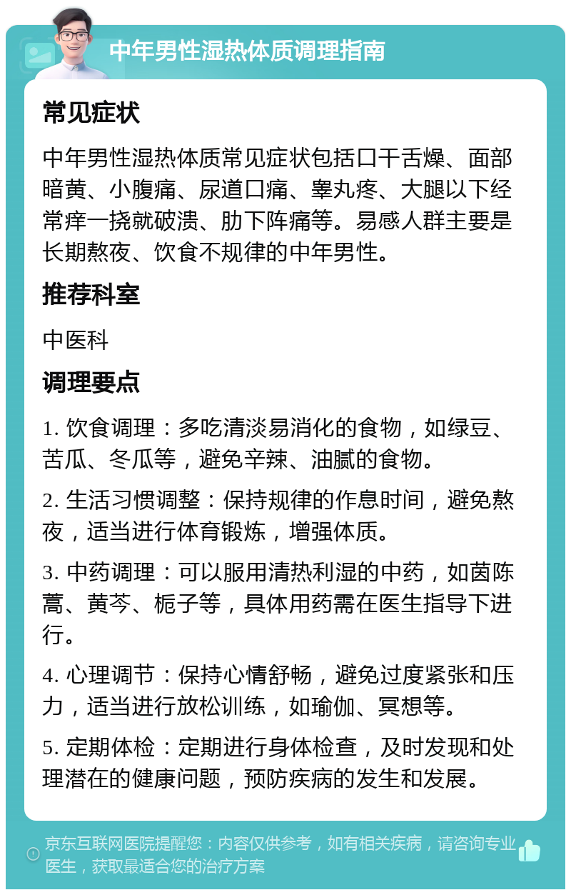 中年男性湿热体质调理指南 常见症状 中年男性湿热体质常见症状包括口干舌燥、面部暗黄、小腹痛、尿道口痛、睾丸疼、大腿以下经常痒一挠就破溃、肋下阵痛等。易感人群主要是长期熬夜、饮食不规律的中年男性。 推荐科室 中医科 调理要点 1. 饮食调理：多吃清淡易消化的食物，如绿豆、苦瓜、冬瓜等，避免辛辣、油腻的食物。 2. 生活习惯调整：保持规律的作息时间，避免熬夜，适当进行体育锻炼，增强体质。 3. 中药调理：可以服用清热利湿的中药，如茵陈蒿、黄芩、栀子等，具体用药需在医生指导下进行。 4. 心理调节：保持心情舒畅，避免过度紧张和压力，适当进行放松训练，如瑜伽、冥想等。 5. 定期体检：定期进行身体检查，及时发现和处理潜在的健康问题，预防疾病的发生和发展。