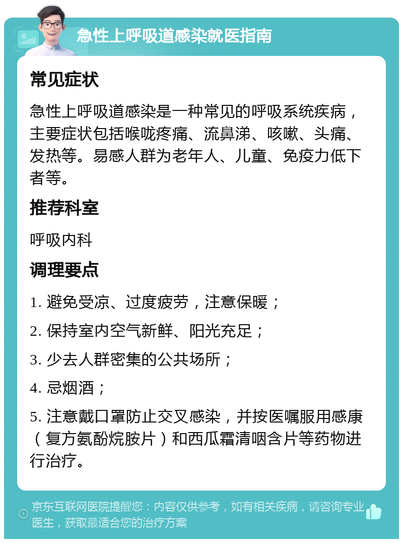 急性上呼吸道感染就医指南 常见症状 急性上呼吸道感染是一种常见的呼吸系统疾病，主要症状包括喉咙疼痛、流鼻涕、咳嗽、头痛、发热等。易感人群为老年人、儿童、免疫力低下者等。 推荐科室 呼吸内科 调理要点 1. 避免受凉、过度疲劳，注意保暖； 2. 保持室内空气新鲜、阳光充足； 3. 少去人群密集的公共场所； 4. 忌烟酒； 5. 注意戴口罩防止交叉感染，并按医嘱服用感康（复方氨酚烷胺片）和西瓜霜清咽含片等药物进行治疗。