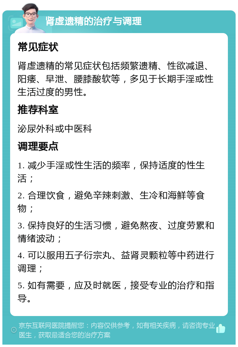 肾虚遗精的治疗与调理 常见症状 肾虚遗精的常见症状包括频繁遗精、性欲减退、阳痿、早泄、腰膝酸软等，多见于长期手淫或性生活过度的男性。 推荐科室 泌尿外科或中医科 调理要点 1. 减少手淫或性生活的频率，保持适度的性生活； 2. 合理饮食，避免辛辣刺激、生冷和海鲜等食物； 3. 保持良好的生活习惯，避免熬夜、过度劳累和情绪波动； 4. 可以服用五子衍宗丸、益肾灵颗粒等中药进行调理； 5. 如有需要，应及时就医，接受专业的治疗和指导。