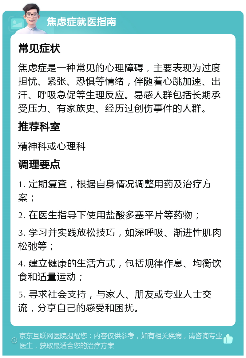 焦虑症就医指南 常见症状 焦虑症是一种常见的心理障碍，主要表现为过度担忧、紧张、恐惧等情绪，伴随着心跳加速、出汗、呼吸急促等生理反应。易感人群包括长期承受压力、有家族史、经历过创伤事件的人群。 推荐科室 精神科或心理科 调理要点 1. 定期复查，根据自身情况调整用药及治疗方案； 2. 在医生指导下使用盐酸多塞平片等药物； 3. 学习并实践放松技巧，如深呼吸、渐进性肌肉松弛等； 4. 建立健康的生活方式，包括规律作息、均衡饮食和适量运动； 5. 寻求社会支持，与家人、朋友或专业人士交流，分享自己的感受和困扰。