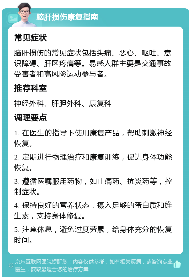 脑肝损伤康复指南 常见症状 脑肝损伤的常见症状包括头痛、恶心、呕吐、意识障碍、肝区疼痛等。易感人群主要是交通事故受害者和高风险运动参与者。 推荐科室 神经外科、肝胆外科、康复科 调理要点 1. 在医生的指导下使用康复产品，帮助刺激神经恢复。 2. 定期进行物理治疗和康复训练，促进身体功能恢复。 3. 遵循医嘱服用药物，如止痛药、抗炎药等，控制症状。 4. 保持良好的营养状态，摄入足够的蛋白质和维生素，支持身体修复。 5. 注意休息，避免过度劳累，给身体充分的恢复时间。