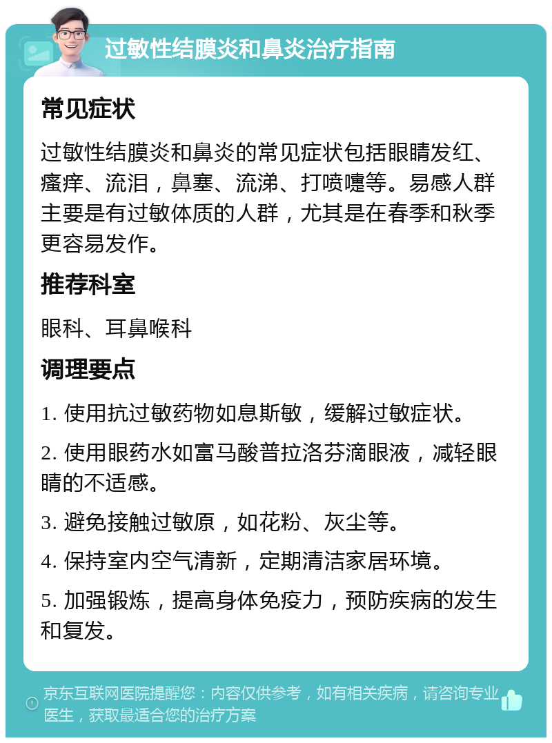 过敏性结膜炎和鼻炎治疗指南 常见症状 过敏性结膜炎和鼻炎的常见症状包括眼睛发红、瘙痒、流泪，鼻塞、流涕、打喷嚏等。易感人群主要是有过敏体质的人群，尤其是在春季和秋季更容易发作。 推荐科室 眼科、耳鼻喉科 调理要点 1. 使用抗过敏药物如息斯敏，缓解过敏症状。 2. 使用眼药水如富马酸普拉洛芬滴眼液，减轻眼睛的不适感。 3. 避免接触过敏原，如花粉、灰尘等。 4. 保持室内空气清新，定期清洁家居环境。 5. 加强锻炼，提高身体免疫力，预防疾病的发生和复发。