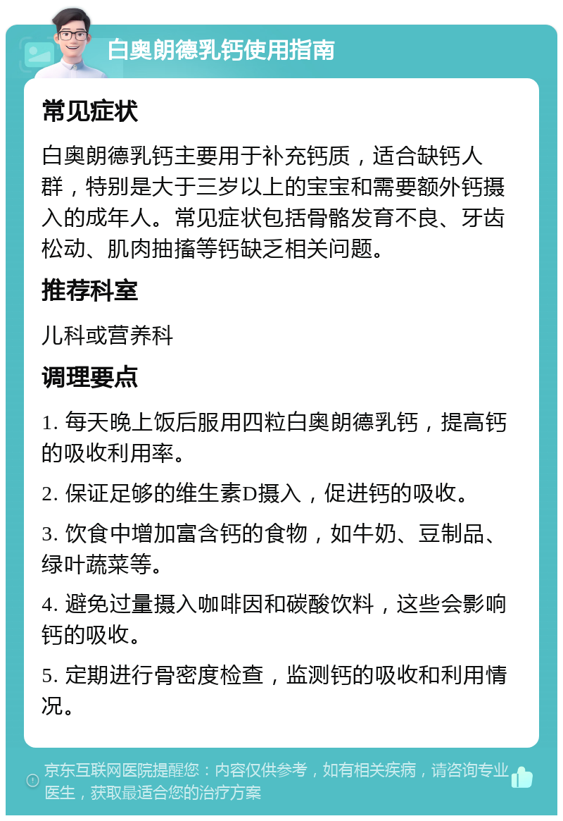 白奥朗德乳钙使用指南 常见症状 白奥朗德乳钙主要用于补充钙质，适合缺钙人群，特别是大于三岁以上的宝宝和需要额外钙摄入的成年人。常见症状包括骨骼发育不良、牙齿松动、肌肉抽搐等钙缺乏相关问题。 推荐科室 儿科或营养科 调理要点 1. 每天晚上饭后服用四粒白奥朗德乳钙，提高钙的吸收利用率。 2. 保证足够的维生素D摄入，促进钙的吸收。 3. 饮食中增加富含钙的食物，如牛奶、豆制品、绿叶蔬菜等。 4. 避免过量摄入咖啡因和碳酸饮料，这些会影响钙的吸收。 5. 定期进行骨密度检查，监测钙的吸收和利用情况。