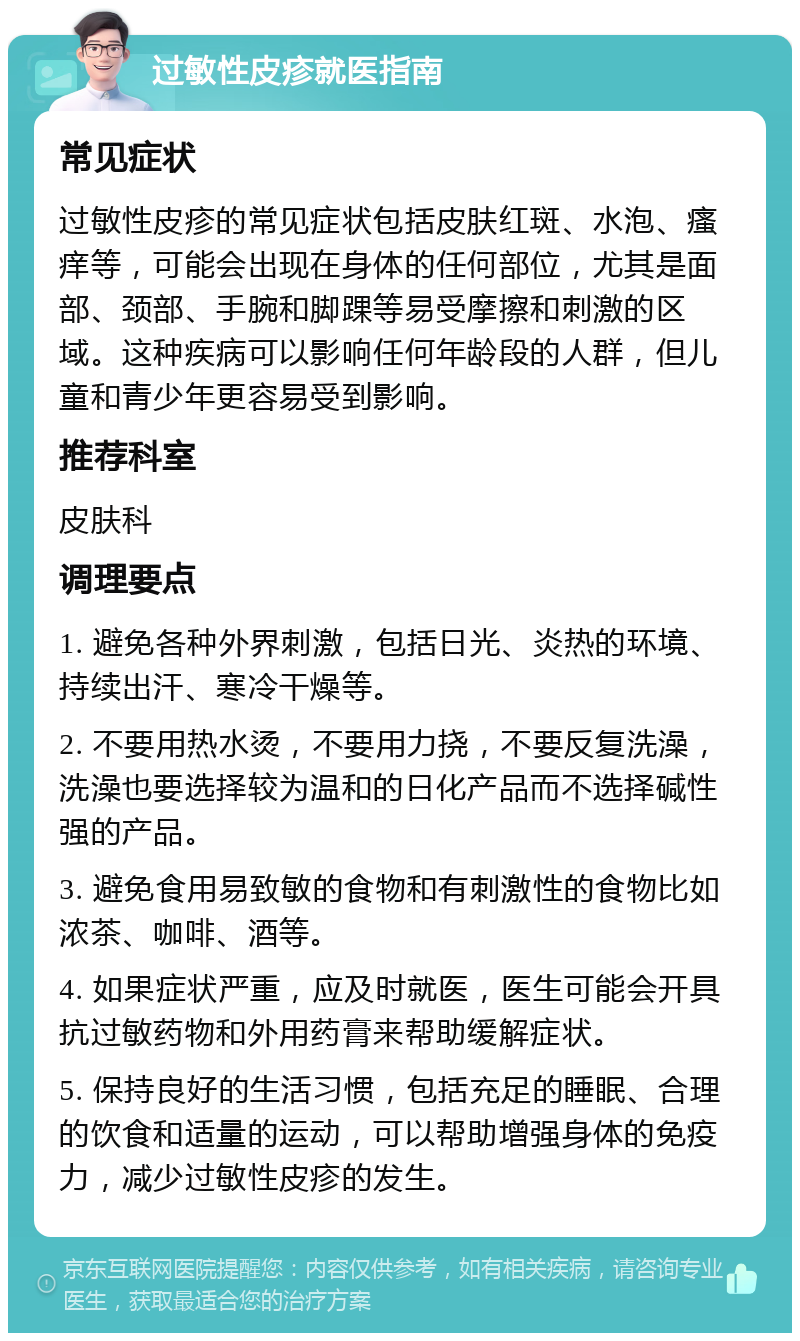 过敏性皮疹就医指南 常见症状 过敏性皮疹的常见症状包括皮肤红斑、水泡、瘙痒等，可能会出现在身体的任何部位，尤其是面部、颈部、手腕和脚踝等易受摩擦和刺激的区域。这种疾病可以影响任何年龄段的人群，但儿童和青少年更容易受到影响。 推荐科室 皮肤科 调理要点 1. 避免各种外界刺激，包括日光、炎热的环境、持续出汗、寒冷干燥等。 2. 不要用热水烫，不要用力挠，不要反复洗澡，洗澡也要选择较为温和的日化产品而不选择碱性强的产品。 3. 避免食用易致敏的食物和有刺激性的食物比如浓茶、咖啡、酒等。 4. 如果症状严重，应及时就医，医生可能会开具抗过敏药物和外用药膏来帮助缓解症状。 5. 保持良好的生活习惯，包括充足的睡眠、合理的饮食和适量的运动，可以帮助增强身体的免疫力，减少过敏性皮疹的发生。