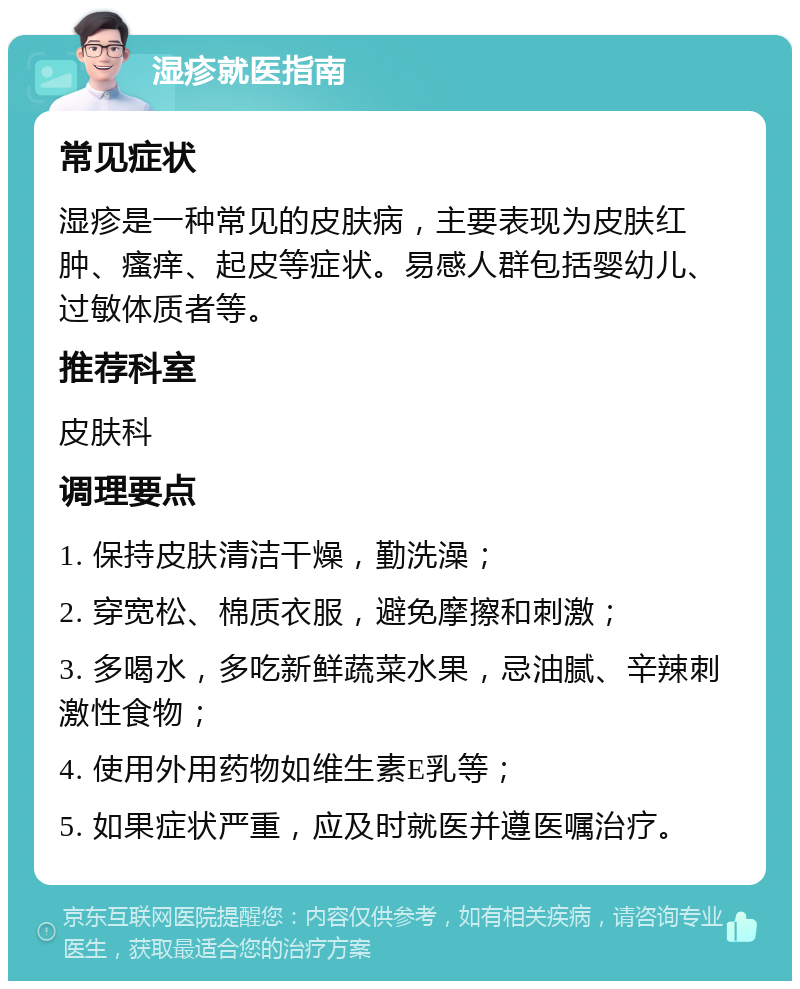 湿疹就医指南 常见症状 湿疹是一种常见的皮肤病，主要表现为皮肤红肿、瘙痒、起皮等症状。易感人群包括婴幼儿、过敏体质者等。 推荐科室 皮肤科 调理要点 1. 保持皮肤清洁干燥，勤洗澡； 2. 穿宽松、棉质衣服，避免摩擦和刺激； 3. 多喝水，多吃新鲜蔬菜水果，忌油腻、辛辣刺激性食物； 4. 使用外用药物如维生素E乳等； 5. 如果症状严重，应及时就医并遵医嘱治疗。