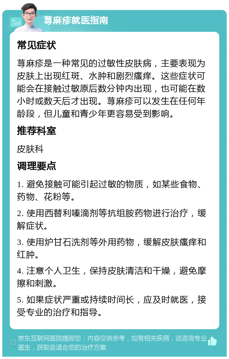 荨麻疹就医指南 常见症状 荨麻疹是一种常见的过敏性皮肤病，主要表现为皮肤上出现红斑、水肿和剧烈瘙痒。这些症状可能会在接触过敏原后数分钟内出现，也可能在数小时或数天后才出现。荨麻疹可以发生在任何年龄段，但儿童和青少年更容易受到影响。 推荐科室 皮肤科 调理要点 1. 避免接触可能引起过敏的物质，如某些食物、药物、花粉等。 2. 使用西替利嗪滴剂等抗组胺药物进行治疗，缓解症状。 3. 使用炉甘石洗剂等外用药物，缓解皮肤瘙痒和红肿。 4. 注意个人卫生，保持皮肤清洁和干燥，避免摩擦和刺激。 5. 如果症状严重或持续时间长，应及时就医，接受专业的治疗和指导。