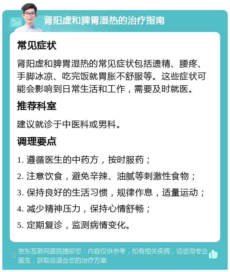 肾阳虚和脾胃湿热的治疗指南 常见症状 肾阳虚和脾胃湿热的常见症状包括遗精、腰疼、手脚冰凉、吃完饭就胃胀不舒服等。这些症状可能会影响到日常生活和工作，需要及时就医。 推荐科室 建议就诊于中医科或男科。 调理要点 1. 遵循医生的中药方，按时服药； 2. 注意饮食，避免辛辣、油腻等刺激性食物； 3. 保持良好的生活习惯，规律作息，适量运动； 4. 减少精神压力，保持心情舒畅； 5. 定期复诊，监测病情变化。