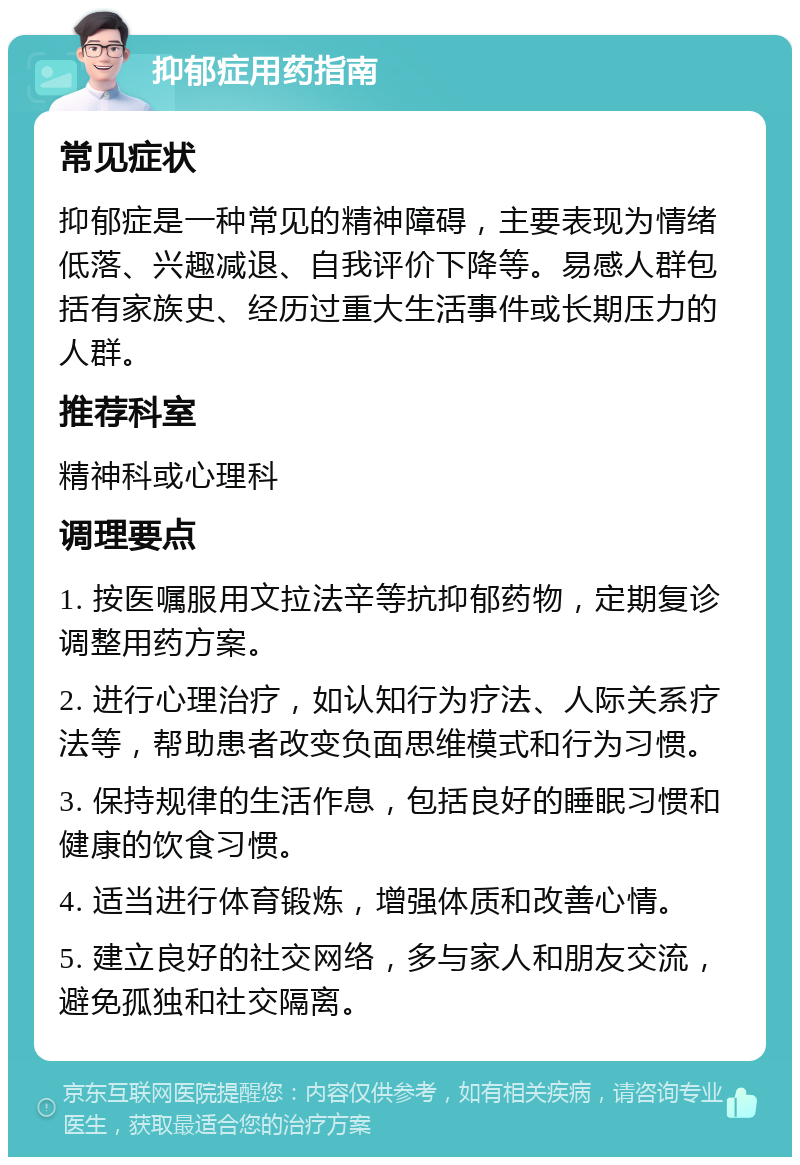 抑郁症用药指南 常见症状 抑郁症是一种常见的精神障碍，主要表现为情绪低落、兴趣减退、自我评价下降等。易感人群包括有家族史、经历过重大生活事件或长期压力的人群。 推荐科室 精神科或心理科 调理要点 1. 按医嘱服用文拉法辛等抗抑郁药物，定期复诊调整用药方案。 2. 进行心理治疗，如认知行为疗法、人际关系疗法等，帮助患者改变负面思维模式和行为习惯。 3. 保持规律的生活作息，包括良好的睡眠习惯和健康的饮食习惯。 4. 适当进行体育锻炼，增强体质和改善心情。 5. 建立良好的社交网络，多与家人和朋友交流，避免孤独和社交隔离。